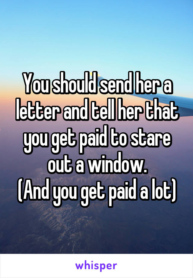 You should send her a letter and tell her that you get paid to stare out a window.
(And you get paid a lot)
