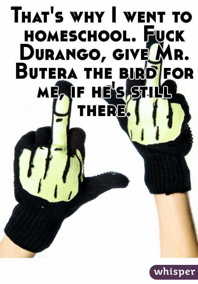 That's why I went to homeschool. Fuck Durango, give Mr. Butera the bird for me, if he's still there.