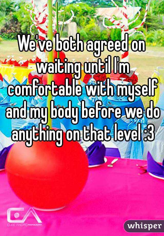 We've both agreed on waiting until I'm comfortable with myself and my body before we do anything on that level :3