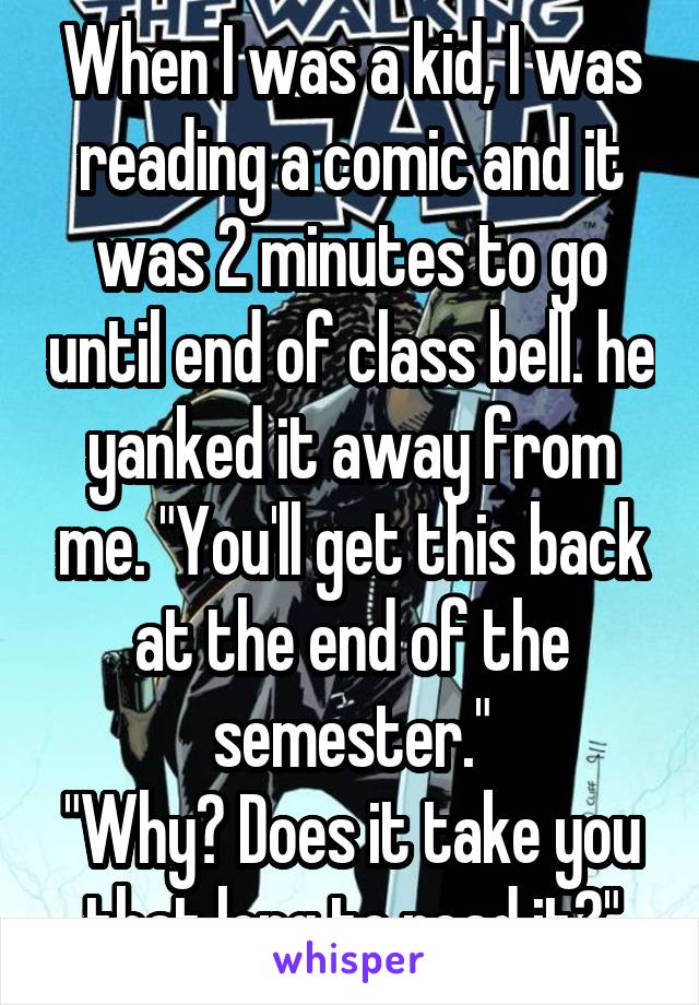 When I was a kid, I was reading a comic and it was 2 minutes to go until end of class bell. he yanked it away from me. "You'll get this back at the end of the semester."
"Why? Does it take you that long to read it?"