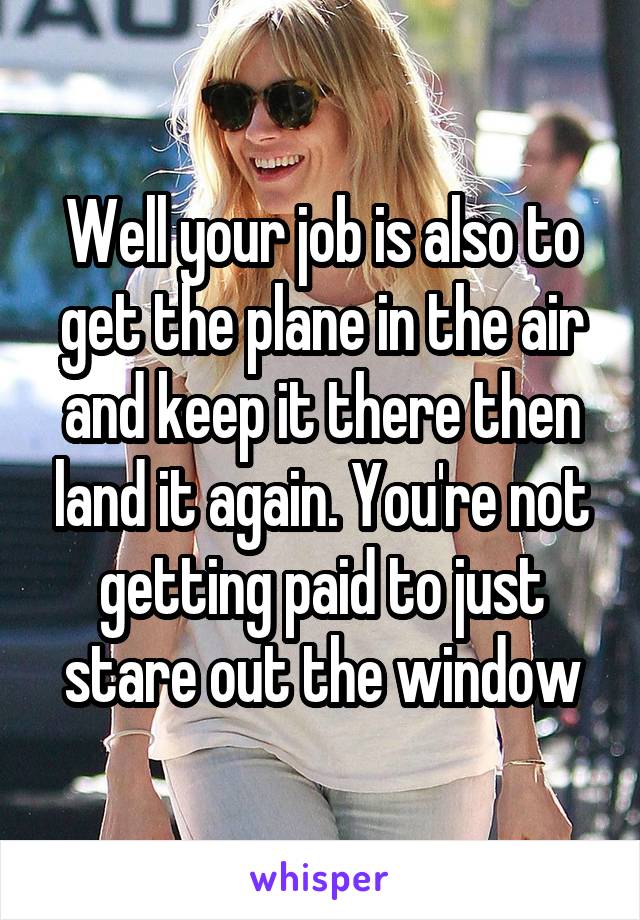 Well your job is also to get the plane in the air and keep it there then land it again. You're not getting paid to just stare out the window