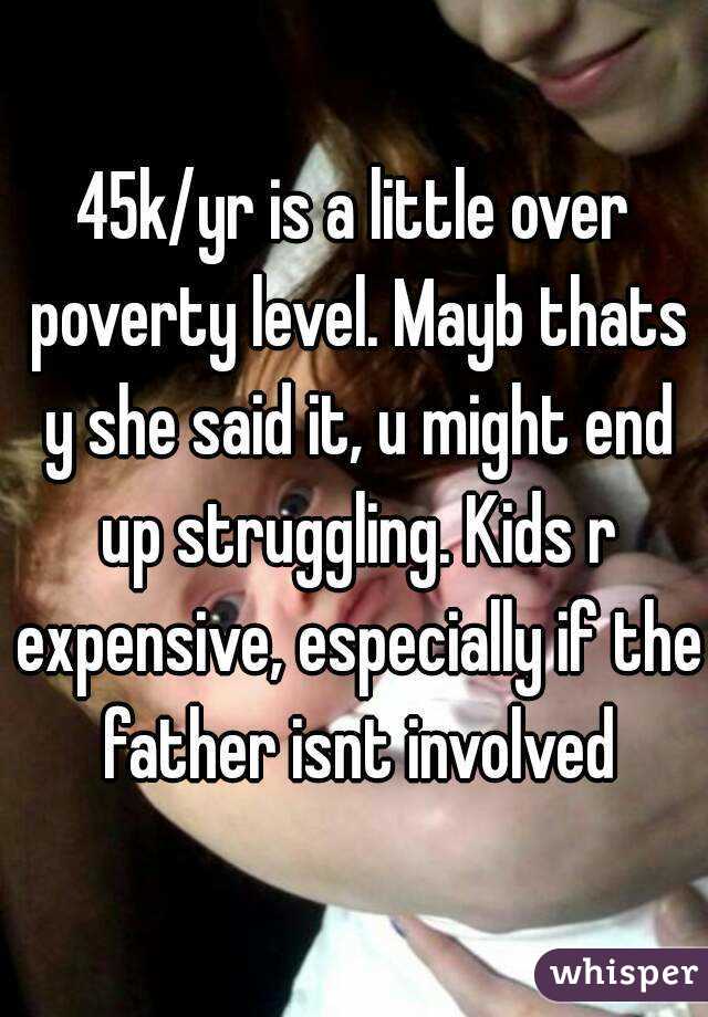 45k/yr is a little over poverty level. Mayb thats y she said it, u might end up struggling. Kids r expensive, especially if the father isnt involved