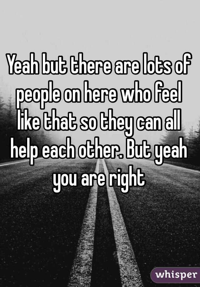 Yeah but there are lots of people on here who feel like that so they can all help each other. But yeah you are right 