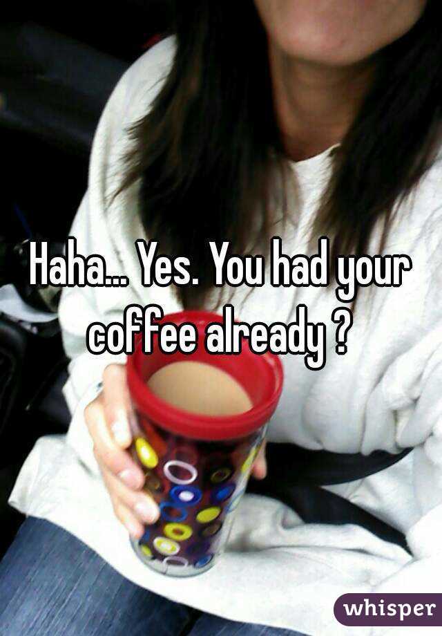Haha... Yes. You had your coffee already ? 