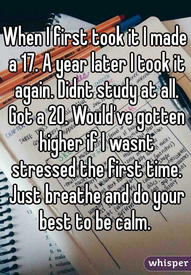 When I first took it I made a 17. A year later I took it again. Didnt study at all. Got a 20. Would've gotten higher if I wasnt stressed the first time. Just breathe and do your best to be calm. 