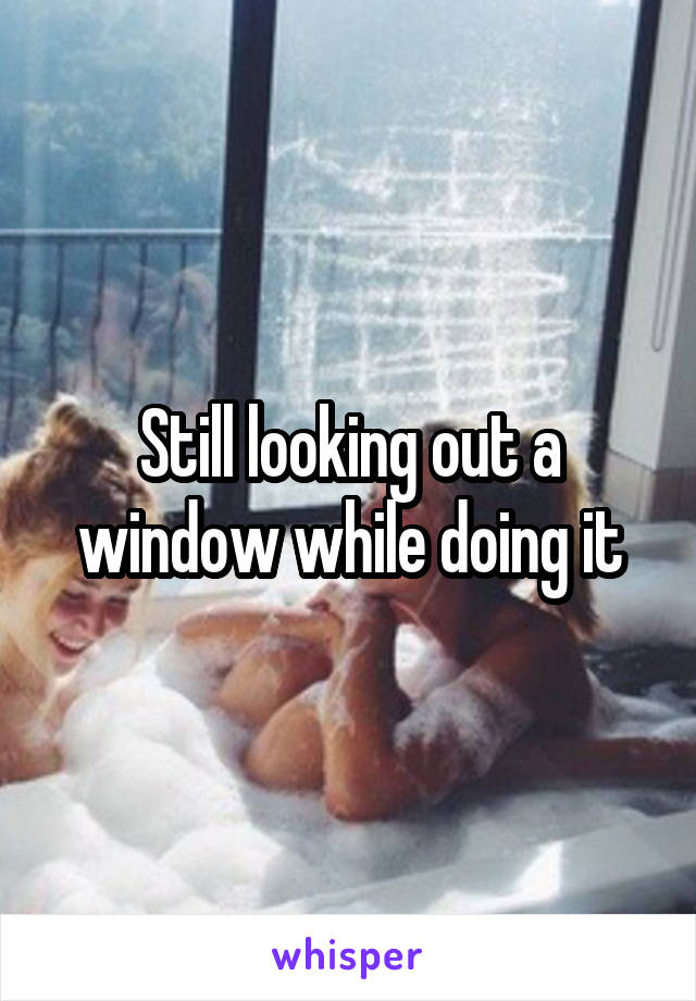 Still looking out a window while doing it