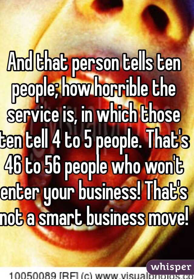 And that person tells ten people; how horrible the service is, in which those ten tell 4 to 5 people. That's 46 to 56 people who won't enter your business! That's not a smart business move!