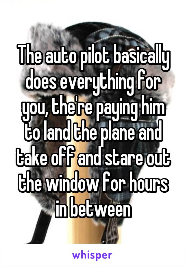 The auto pilot basically does everything for you, the're paying him to land the plane and take off and stare out the window for hours in between