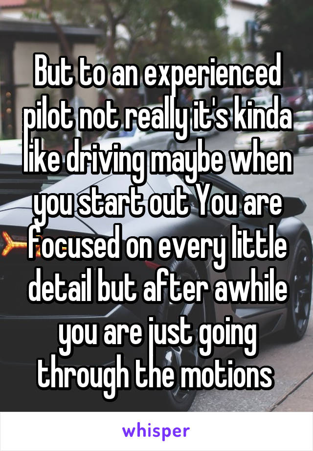 But to an experienced pilot not really it's kinda like driving maybe when you start out You are focused on every little detail but after awhile you are just going through the motions 