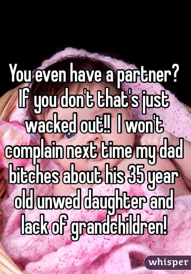 You even have a partner?  If you don't that's just wacked out!!  I won't complain next time my dad bitches about his 35 year old unwed daughter and lack of grandchildren!