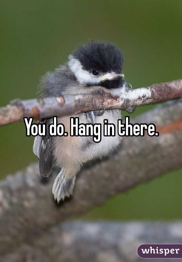 You do. Hang in there.