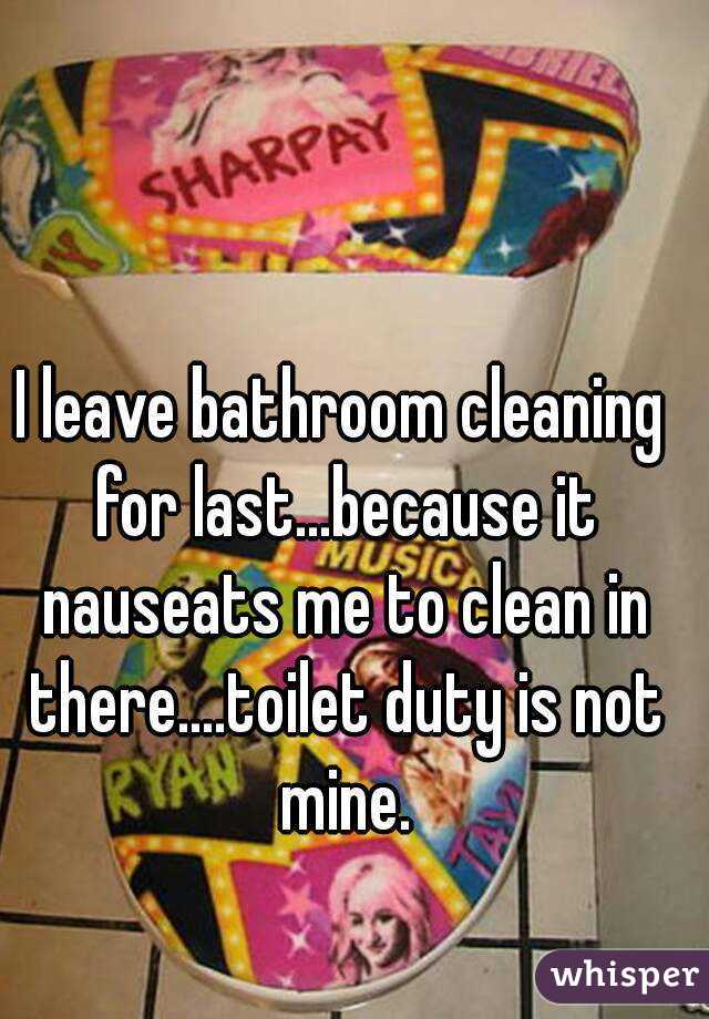 I leave bathroom cleaning for last...because it nauseats me to clean in there....toilet duty is not mine.