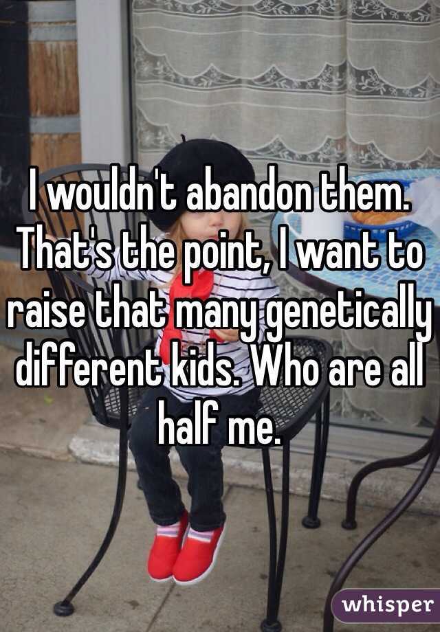 I wouldn't abandon them. That's the point, I want to raise that many genetically different kids. Who are all half me. 