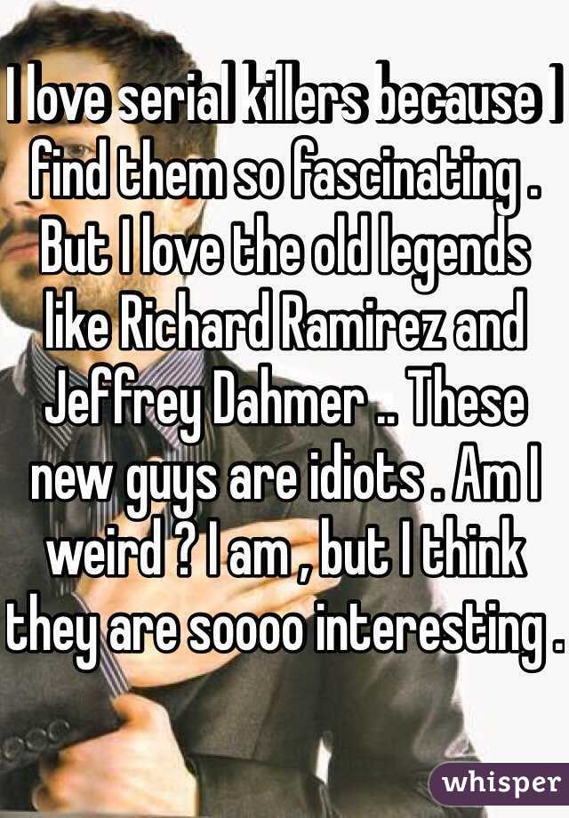 I love serial killers because I find them so fascinating . But I love the old legends like Richard Ramirez and Jeffrey Dahmer .. These new guys are idiots . Am I weird ? I am , but I think they are soooo interesting .