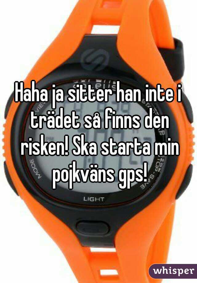 Haha ja sitter han inte i trädet så finns den risken! Ska starta min pojkväns gps!