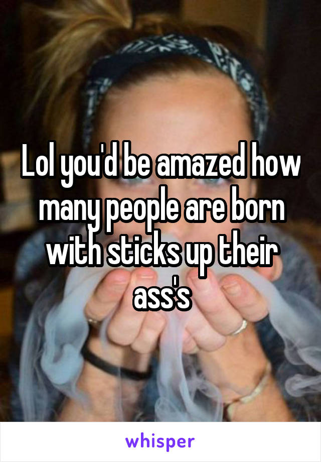 Lol you'd be amazed how many people are born with sticks up their ass's