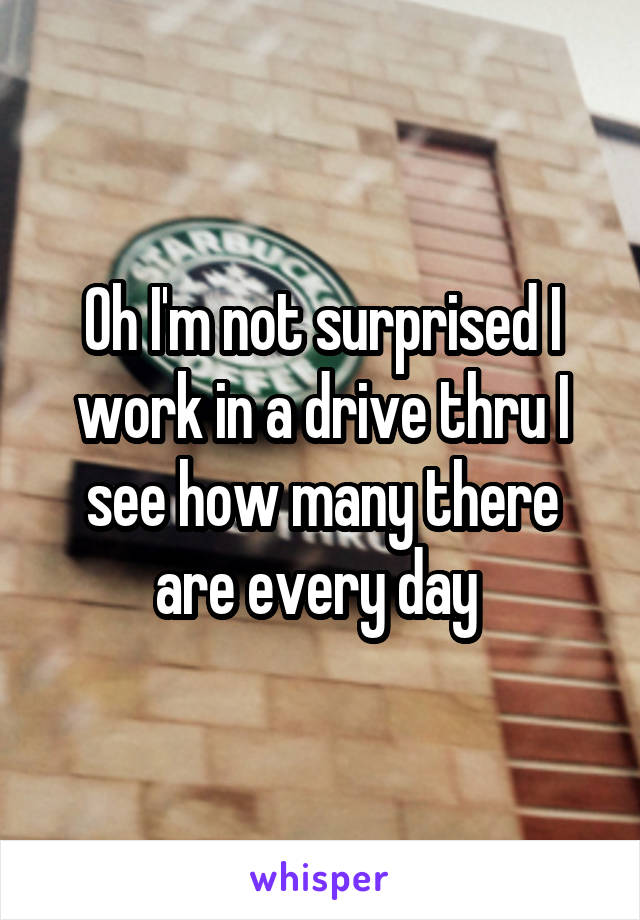 Oh I'm not surprised I work in a drive thru I see how many there are every day 