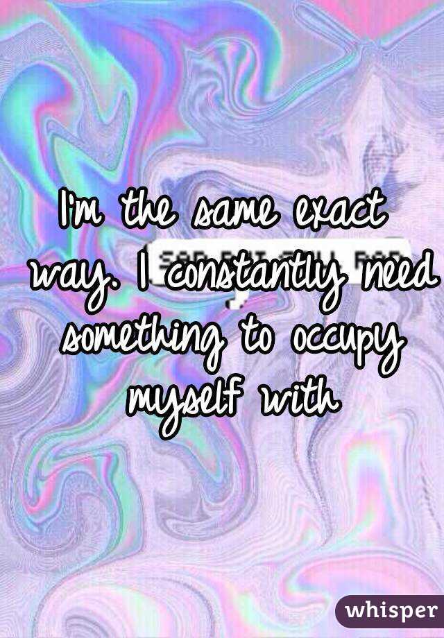 I'm the same exact way. I constantly need something to occupy myself with