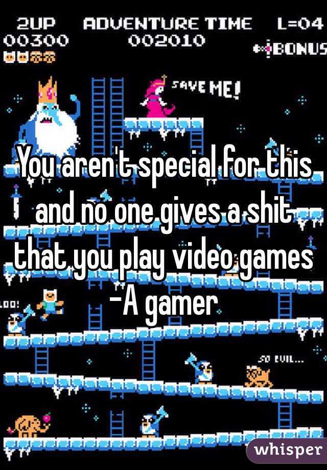 You aren't special for this and no one gives a shit that you play video games
-A gamer 