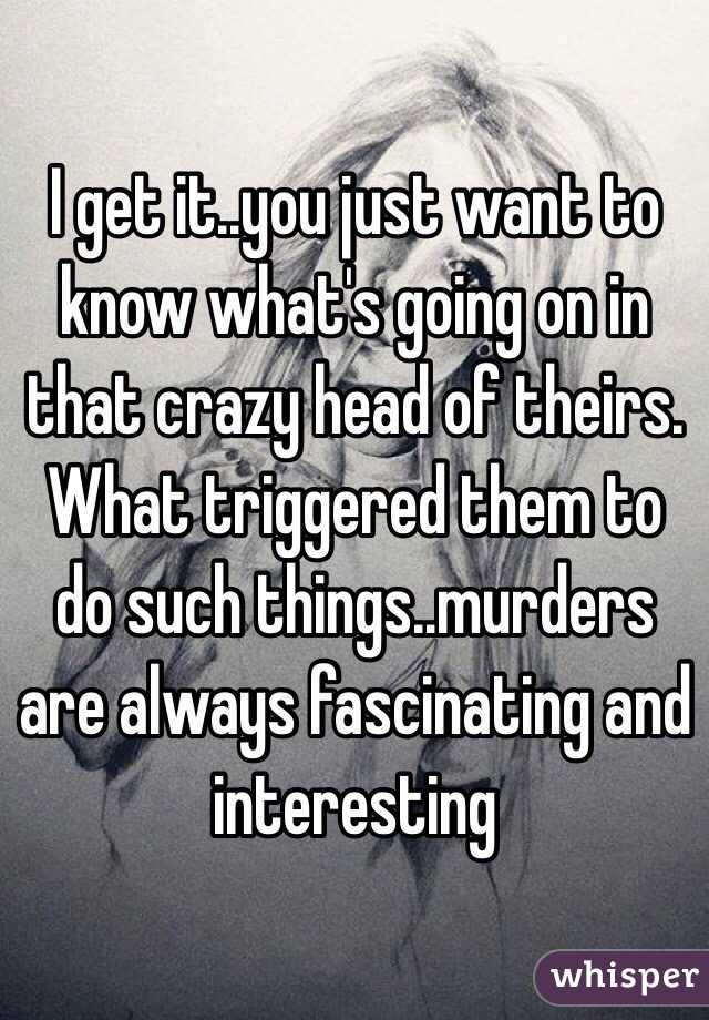 I get it..you just want to know what's going on in that crazy head of theirs. What triggered them to do such things..murders are always fascinating and interesting 