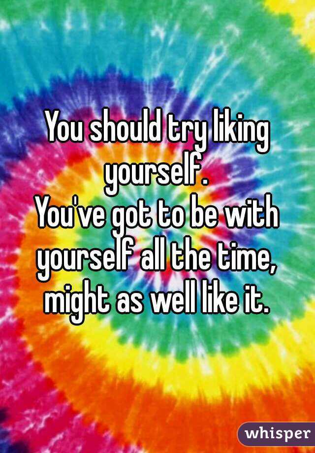 You should try liking yourself. 
You've got to be with yourself all the time, 
might as well like it.