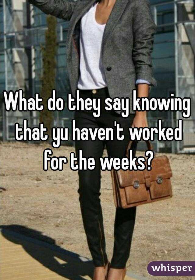 What do they say knowing that yu haven't worked for the weeks?