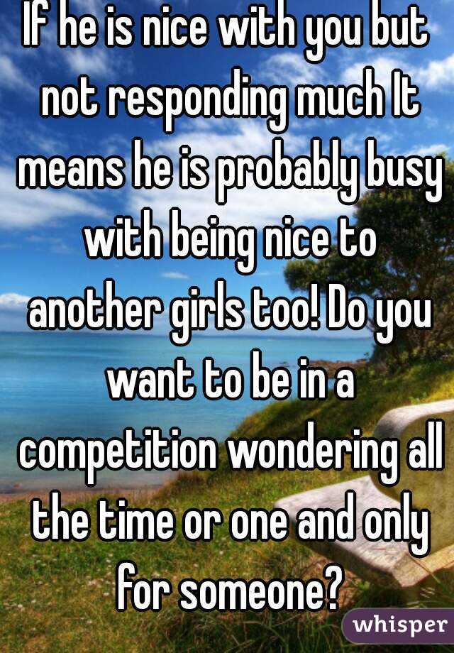 If he is nice with you but not responding much It means he is probably busy with being nice to another girls too! Do you want to be in a competition wondering all the time or one and only for someone?