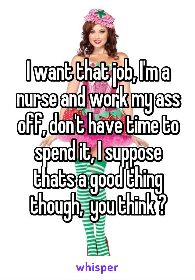 I want that job, I'm a nurse and work my ass off, don't have time to spend it, I suppose thats a good thing though,  you think ?