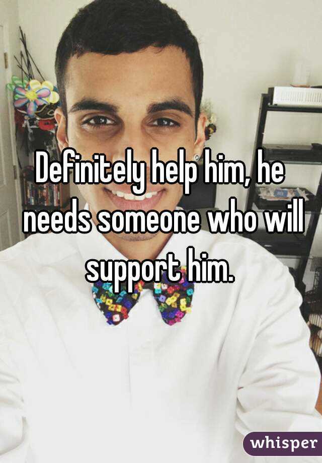 Definitely help him, he needs someone who will support him. 
