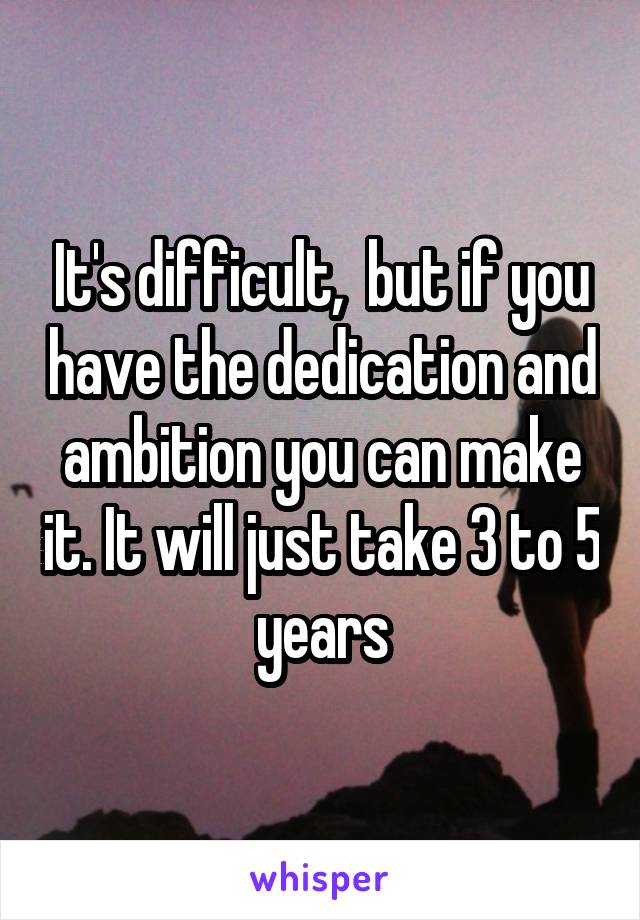 It's difficult,  but if you have the dedication and ambition you can make it. It will just take 3 to 5 years