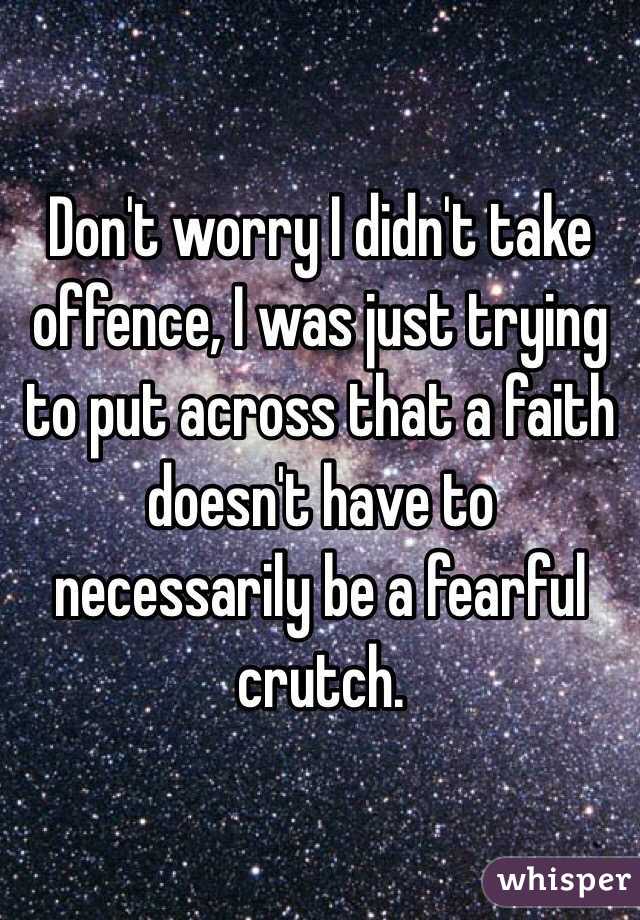 Don't worry I didn't take offence, I was just trying to put across that a faith doesn't have to necessarily be a fearful crutch. 