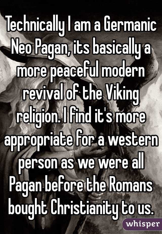 Technically I am a Germanic Neo Pagan, its basically a more peaceful modern revival of the Viking religion. I find it's more appropriate for a western person as we were all Pagan before the Romans bought Christianity to us.