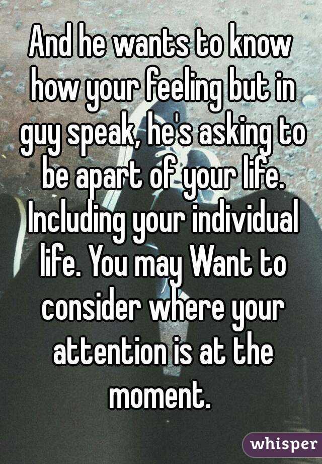 And he wants to know how your feeling but in guy speak, he's asking to be apart of your life. Including your individual life. You may Want to consider where your attention is at the moment. 