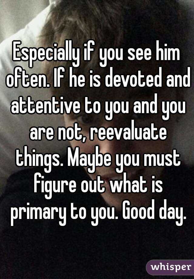 Especially if you see him often. If he is devoted and attentive to you and you are not, reevaluate things. Maybe you must figure out what is primary to you. Good day.