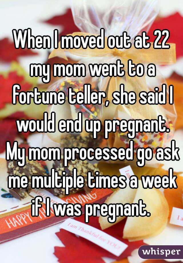 When I moved out at 22 my mom went to a fortune teller, she said I would end up pregnant. My mom processed go ask me multiple times a week if I was pregnant. 