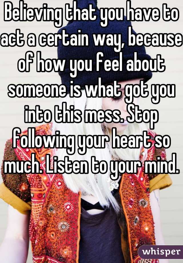 Believing that you have to act a certain way, because of how you feel about someone is what got you into this mess. Stop following your heart so much. Listen to your mind. 