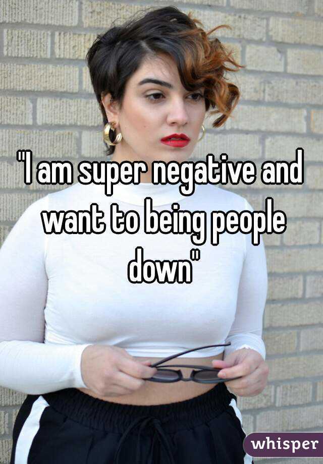 "I am super negative and want to being people down"