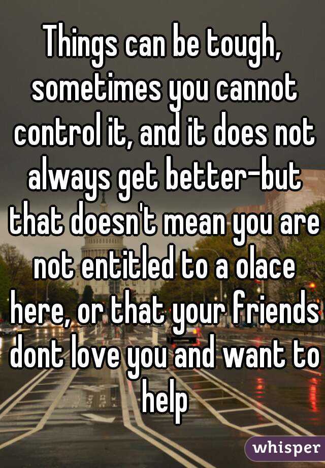 Things can be tough, sometimes you cannot control it, and it does not always get better-but that doesn't mean you are not entitled to a olace here, or that your friends dont love you and want to help
