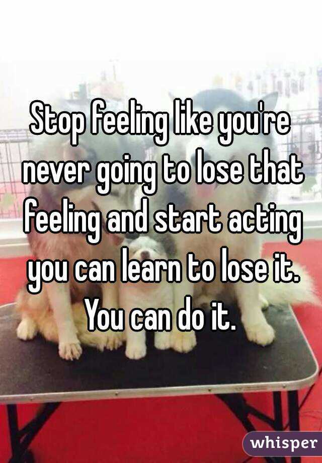 Stop feeling like you're never going to lose that feeling and start acting you can learn to lose it. You can do it. 