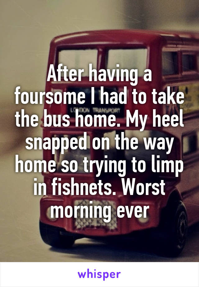 After having a foursome I had to take the bus home. My heel snapped on the way home so trying to limp in fishnets. Worst morning ever