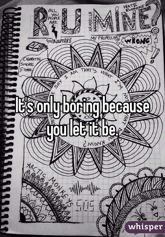 It's only boring because you let it be.