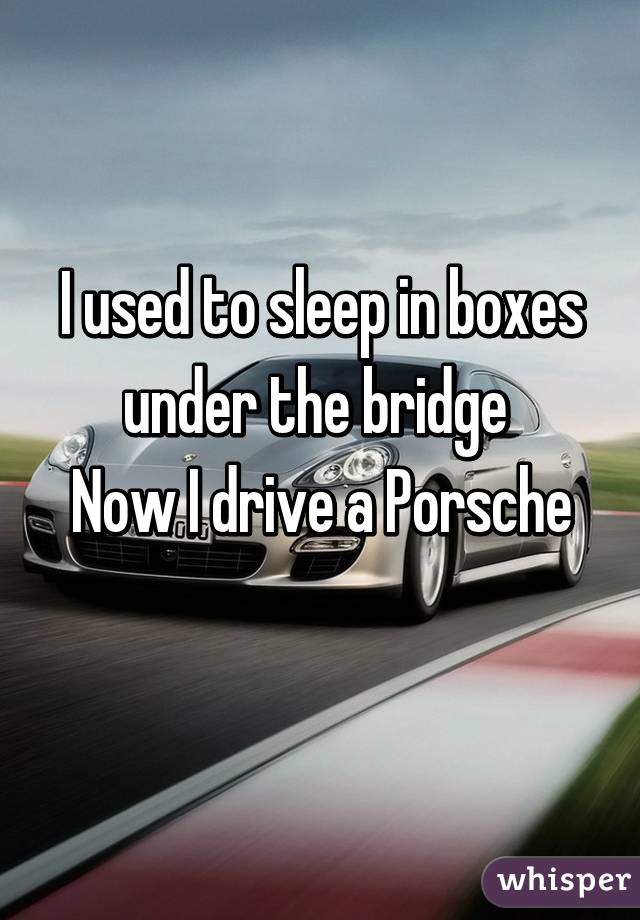 I used to sleep in boxes under the bridge 
Now I drive a Porsche 