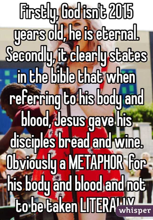 Firstly, God isn't 2015 years old, he is eternal. Secondly, it clearly states in the bible that when referring to his body and blood, Jesus gave his disciples bread and wine. Obviously a METAPHOR  for his body and blood and not to be taken LITERALLY. 