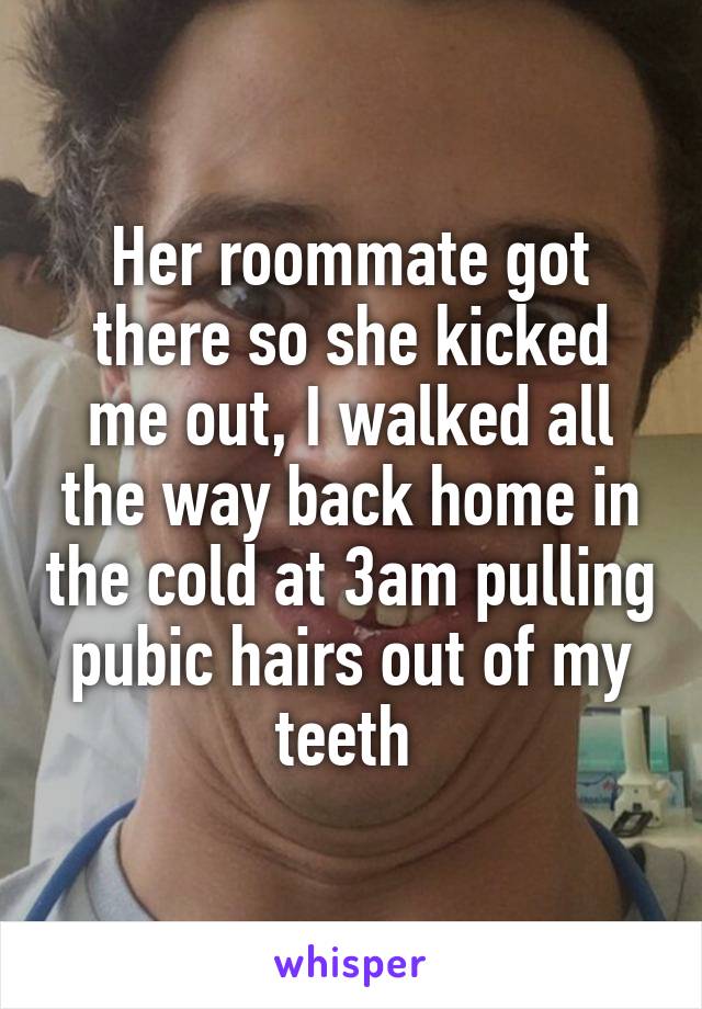 Her roommate got there so she kicked me out, I walked all the way back home in the cold at 3am pulling pubic hairs out of my teeth 