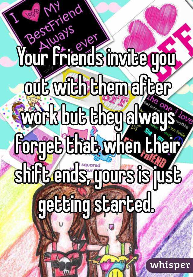 Your friends invite you out with them after work but they always forget that when their shift ends, yours is just getting started. 