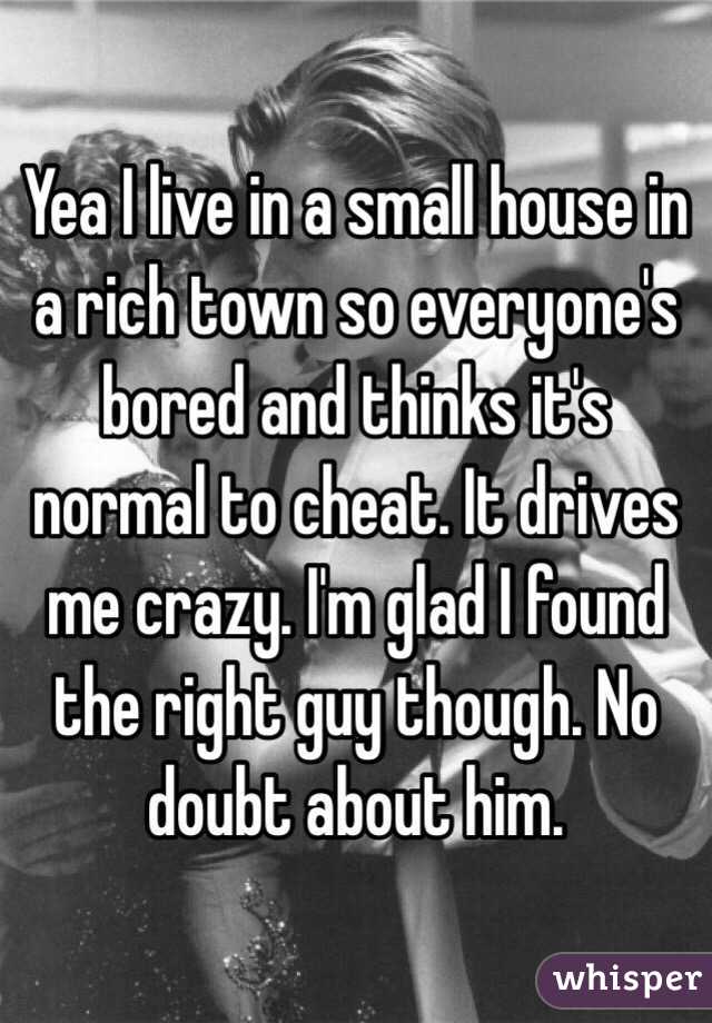 Yea I live in a small house in a rich town so everyone's bored and thinks it's normal to cheat. It drives me crazy. I'm glad I found the right guy though. No doubt about him. 