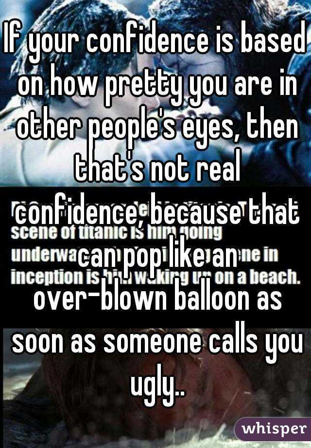 If your confidence is based on how pretty you are in other people's eyes, then that's not real confidence, because that can pop like an over-blown balloon as soon as someone calls you ugly..