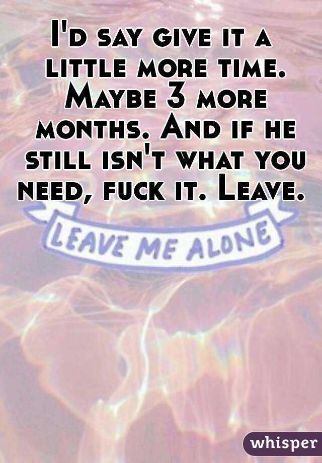 I'd say give it a little more time. Maybe 3 more months. And if he still isn't what you need, fuck it. Leave. 
