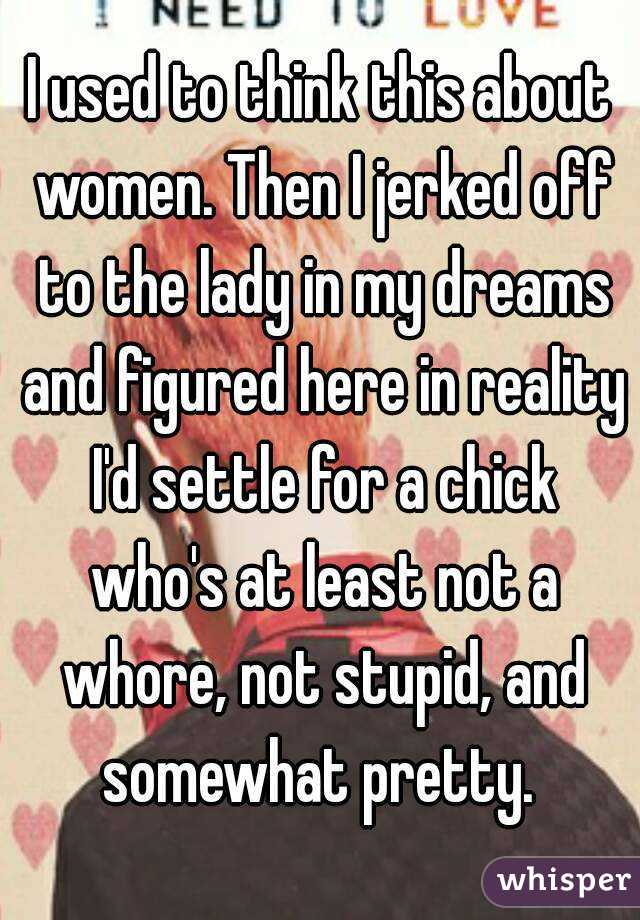 I used to think this about women. Then I jerked off to the lady in my dreams and figured here in reality I'd settle for a chick who's at least not a whore, not stupid, and somewhat pretty. 