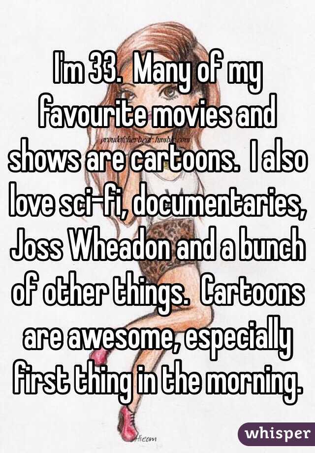 I'm 33.  Many of my favourite movies and shows are cartoons.  I also love sci-fi, documentaries, Joss Wheadon and a bunch of other things.  Cartoons are awesome, especially first thing in the morning.